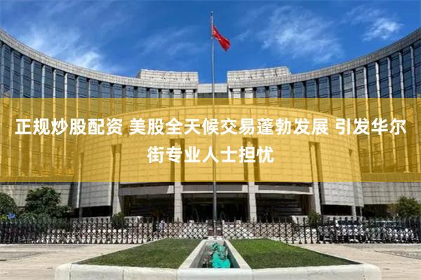 正规炒股配资 美股全天候交易蓬勃发展 引发华尔街专业人士担忧